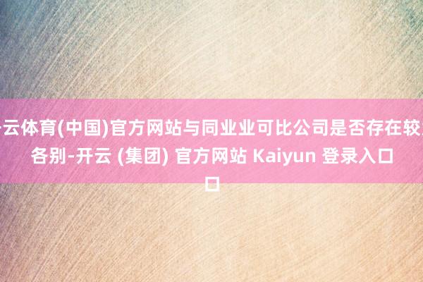 开云体育(中国)官方网站与同业业可比公司是否存在较大各别-开云 (集团) 官方网站 Kaiyun 登录入口