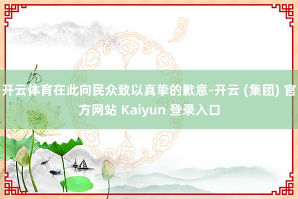 开云体育在此向民众致以真挚的歉意-开云 (集团) 官方网站 Kaiyun 登录入口