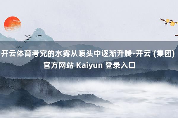 开云体育考究的水雾从喷头中逐渐升腾-开云 (集团) 官方网站 Kaiyun 登录入口