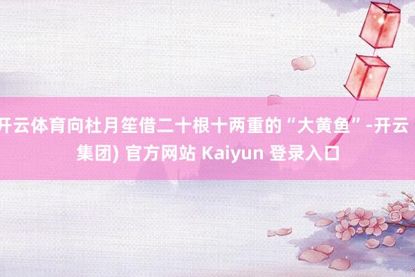 开云体育向杜月笙借二十根十两重的“大黄鱼”-开云 (集团) 官方网站 Kaiyun 登录入口