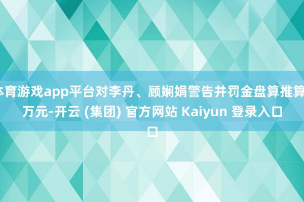 体育游戏app平台对李丹、顾娴娟警告并罚金盘算推算5万元-开云 (集团) 官方网站 Kaiyun 登录入口