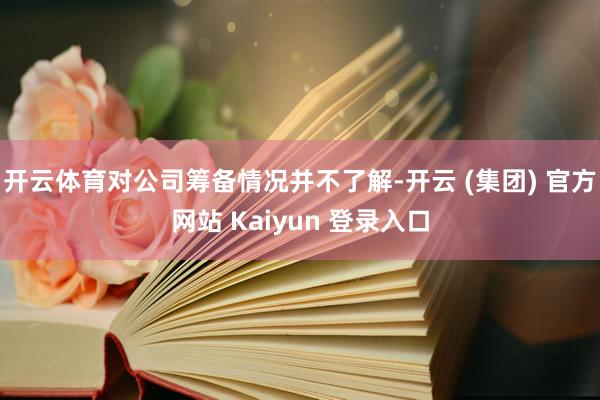 开云体育对公司筹备情况并不了解-开云 (集团) 官方网站 Kaiyun 登录入口