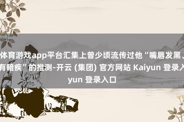 体育游戏app平台汇集上曾少顷流传过他“嘴唇发黑、早有暗疾”的推测-开云 (集团) 官方网站 Kaiyun 登录入口