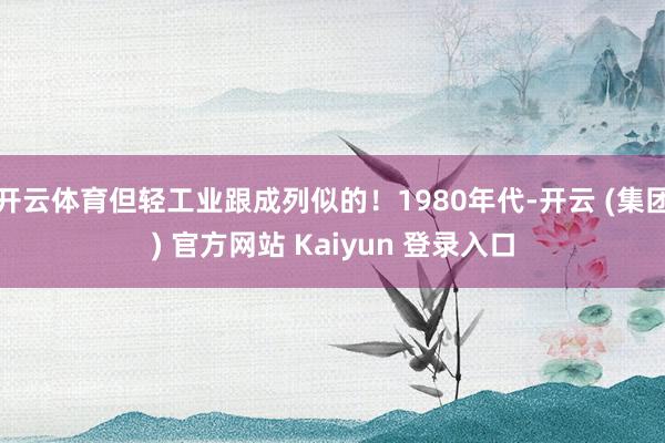 开云体育但轻工业跟成列似的!1980年代-开云 (集团) 官方网站 Kaiyun 登录入口