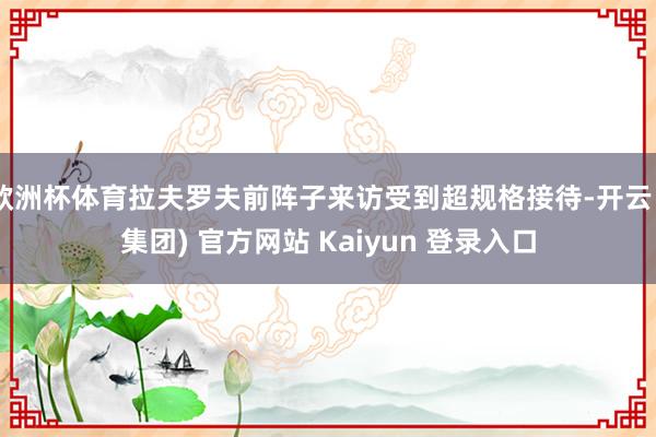 欧洲杯体育拉夫罗夫前阵子来访受到超规格接待-开云 (集团) 官方网站 Kaiyun 登录入口