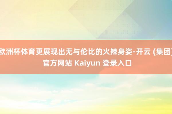 欧洲杯体育更展现出无与伦比的火辣身姿-开云 (集团) 官方网站 Kaiyun 登录入口