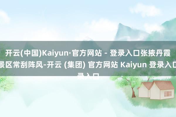 开云(中国)Kaiyun·官方网站 - 登录入口张掖丹霞景区常刮阵风-开云 (集团) 官方网站 Kaiyun 登录入口