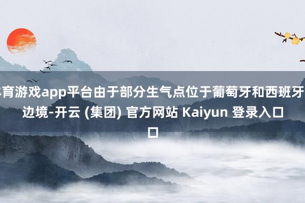 体育游戏app平台由于部分生气点位于葡萄牙和西班牙的边境-开云 (集团) 官方网站 Kaiyun 登录入口