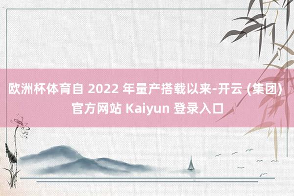 欧洲杯体育自 2022 年量产搭载以来-开云 (集团) 官方网站 Kaiyun 登录入口