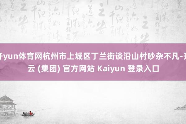 开yun体育网杭州市上城区丁兰街谈沿山村吵杂不凡-开云 (集团) 官方网站 Kaiyun 登录入口