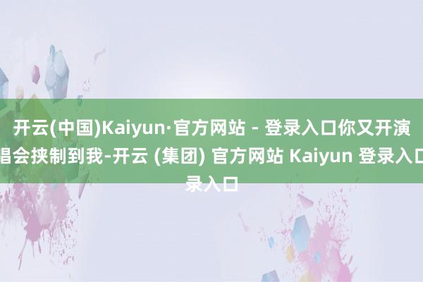 开云(中国)Kaiyun·官方网站 - 登录入口你又开演唱会挟制到我-开云 (集团) 官方网站 Kaiyun 登录入口