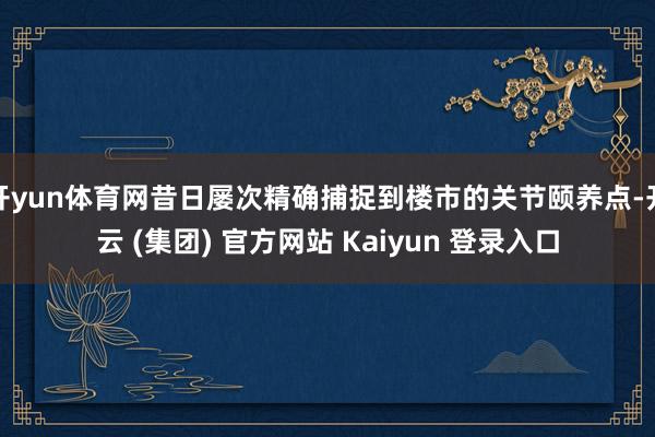 开yun体育网昔日屡次精确捕捉到楼市的关节颐养点-开云 (集团) 官方网站 Kaiyun 登录入口