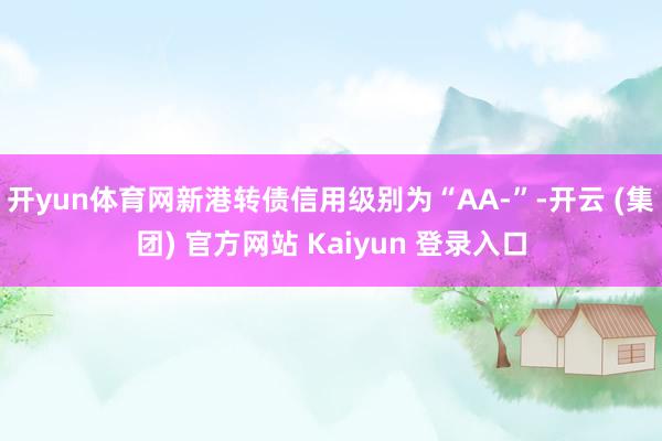 开yun体育网新港转债信用级别为“AA-”-开云 (集团) 官方网站 Kaiyun 登录入口