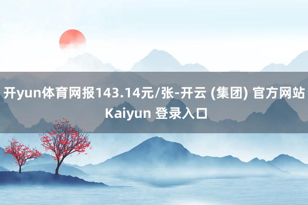 开yun体育网报143.14元/张-开云 (集团) 官方网站 Kaiyun 登录入口