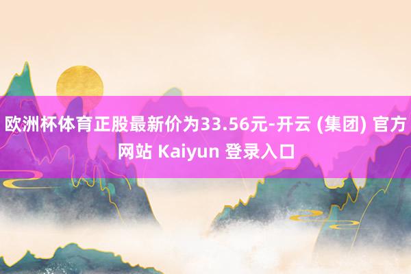 欧洲杯体育正股最新价为33.56元-开云 (集团) 官方网站 Kaiyun 登录入口