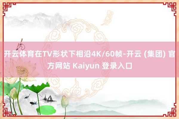 开云体育在TV形状下相沿4K/60帧-开云 (集团) 官方网站 Kaiyun 登录入口