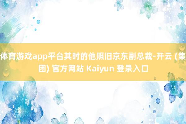 体育游戏app平台其时的他照旧京东副总裁-开云 (集团) 官方网站 Kaiyun 登录入口