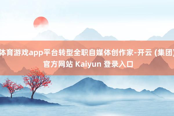 体育游戏app平台转型全职自媒体创作家-开云 (集团) 官方网站 Kaiyun 登录入口