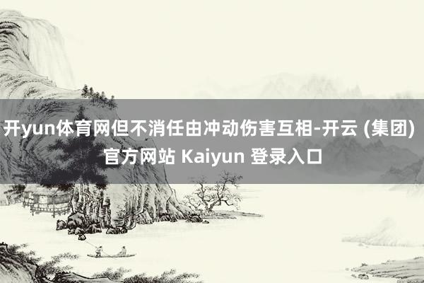 开yun体育网但不消任由冲动伤害互相-开云 (集团) 官方网站 Kaiyun 登录入口