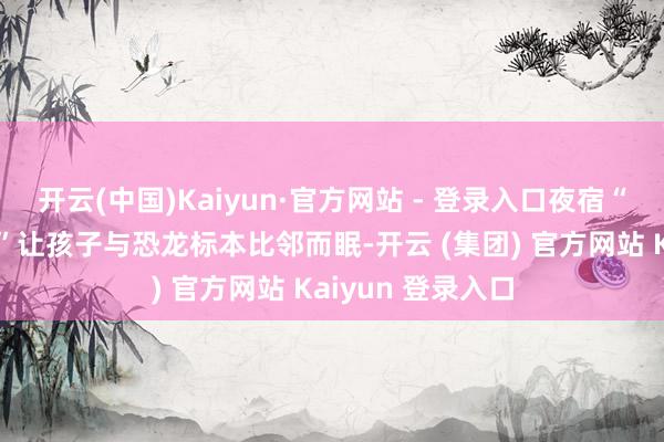 开云(中国)Kaiyun·官方网站 - 登录入口夜宿“亿年秘境督察者”让孩子与恐龙标本比邻而眠-开云 (集团) 官方网站 Kaiyun 登录入口