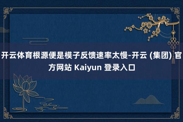 开云体育根源便是模子反馈速率太慢-开云 (集团) 官方网站 Kaiyun 登录入口