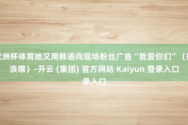 欧洲杯体育她又用韩语向现场粉丝广告“我爱你们”（撒浪嘿）-开云 (集团) 官方网站 Kaiyun 登录入口