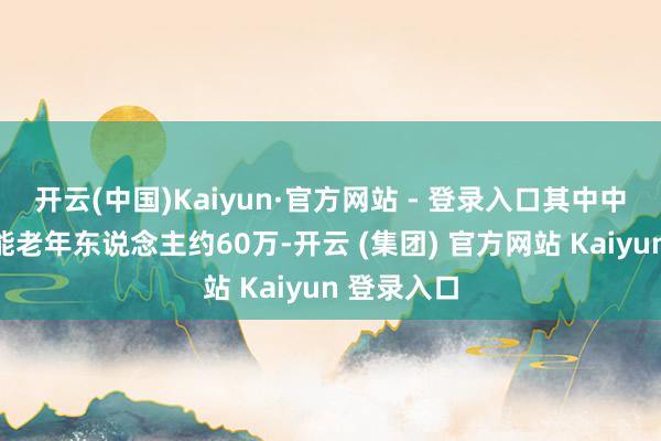 开云(中国)Kaiyun·官方网站 - 登录入口其中中度以上失能老年东说念主约60万-开云 (集团) 官方网站 Kaiyun 登录入口