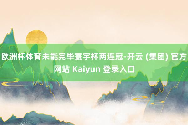 欧洲杯体育未能完毕寰宇杯两连冠-开云 (集团) 官方网站 Kaiyun 登录入口