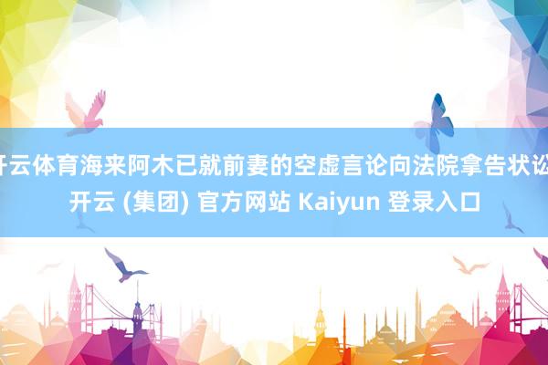 开云体育海来阿木已就前妻的空虚言论向法院拿告状讼-开云 (集团) 官方网站 Kaiyun 登录入口
