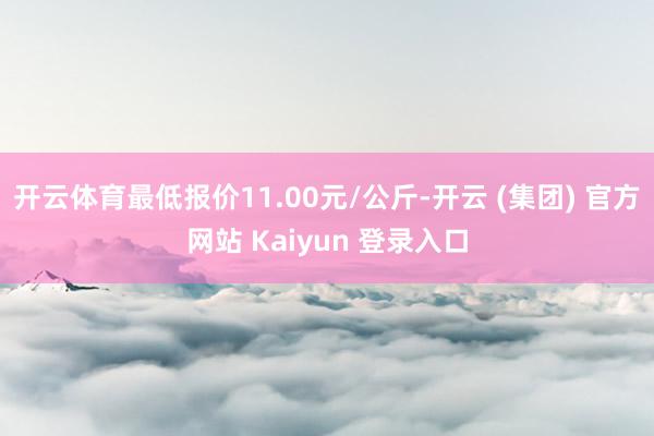 开云体育最低报价11.00元/公斤-开云 (集团) 官方网站 Kaiyun 登录入口