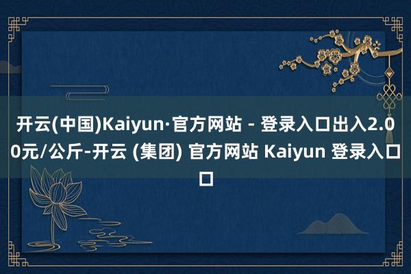 开云(中国)Kaiyun·官方网站 - 登录入口出入2.00元/公斤-开云 (集团) 官方网站 Kaiyun 登录入口