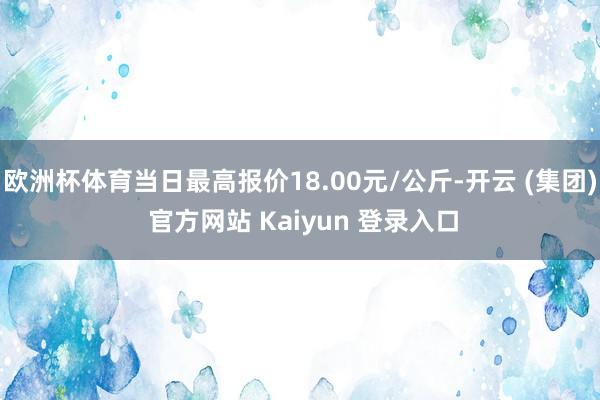 欧洲杯体育当日最高报价18.00元/公斤-开云 (集团) 官方网站 Kaiyun 登录入口