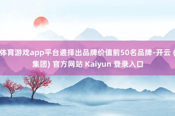 体育游戏app平台遴择出品牌价值前50名品牌-开云 (集团) 官方网站 Kaiyun 登录入口