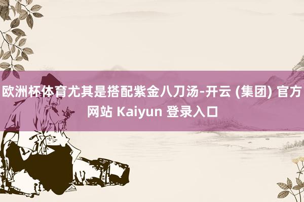 欧洲杯体育尤其是搭配紫金八刀汤-开云 (集团) 官方网站 Kaiyun 登录入口