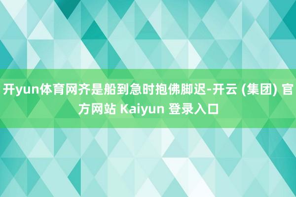 开yun体育网齐是船到急时抱佛脚迟-开云 (集团) 官方网站 Kaiyun 登录入口