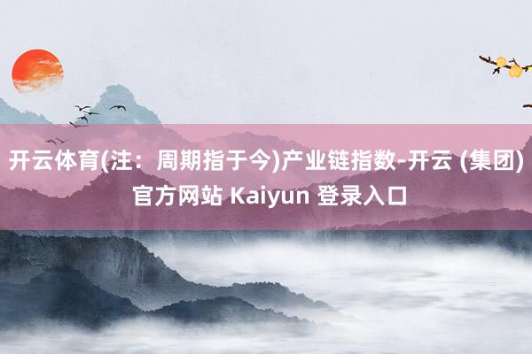 开云体育(注：周期指于今)　　产业链指数-开云 (集团) 官方网站 Kaiyun 登录入口