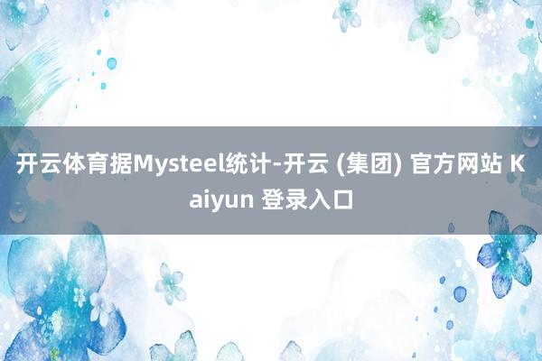开云体育据Mysteel统计-开云 (集团) 官方网站 Kaiyun 登录入口