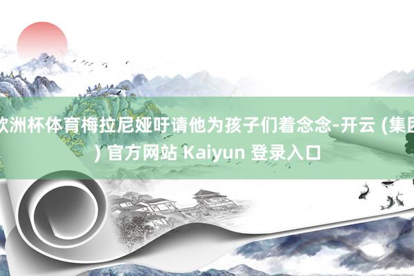 欧洲杯体育梅拉尼娅吁请他为孩子们着念念-开云 (集团) 官方网站 Kaiyun 登录入口