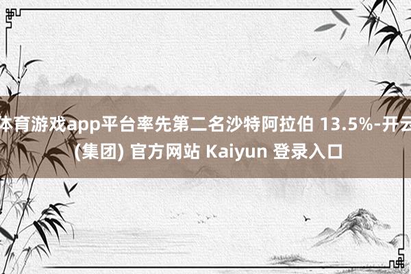 体育游戏app平台率先第二名沙特阿拉伯 13.5%-开云 (集团) 官方网站 Kaiyun 登录入口