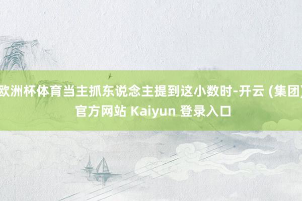 欧洲杯体育当主抓东说念主提到这小数时-开云 (集团) 官方网站 Kaiyun 登录入口