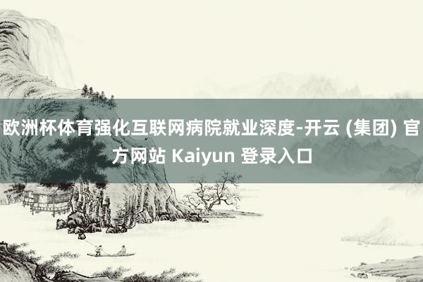 欧洲杯体育强化互联网病院就业深度-开云 (集团) 官方网站 Kaiyun 登录入口