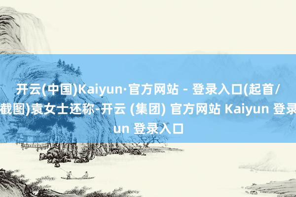 开云(中国)Kaiyun·官方网站 - 登录入口(起首/视频截图)袁女士还称-开云 (集团) 官方网站 Kaiyun 登录入口