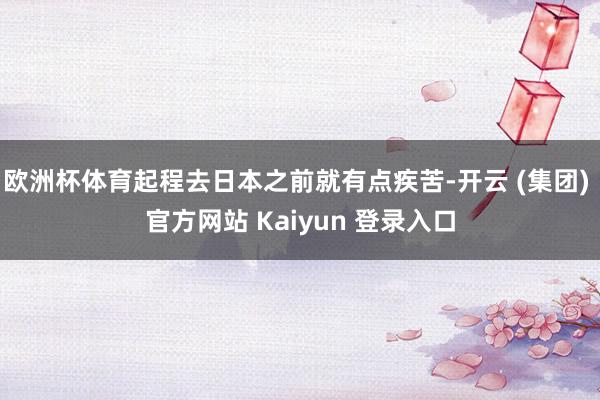 欧洲杯体育起程去日本之前就有点疾苦-开云 (集团) 官方网站 Kaiyun 登录入口