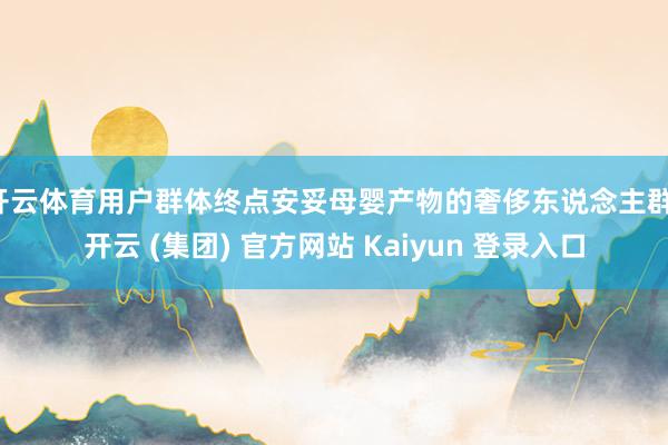 开云体育用户群体终点安妥母婴产物的奢侈东说念主群-开云 (集团) 官方网站 Kaiyun 登录入口