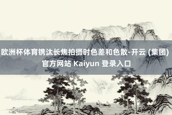 欧洲杯体育镌汰长焦拍摄时色差和色散-开云 (集团) 官方网站 Kaiyun 登录入口