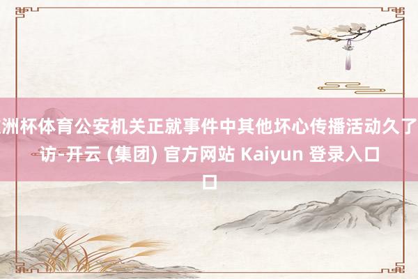 欧洲杯体育公安机关正就事件中其他坏心传播活动久了造访-开云 (集团) 官方网站 Kaiyun 登录入口