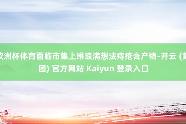欧洲杯体育面临市集上琳琅满想法痔疮膏产物-开云 (集团) 官方网站 Kaiyun 登录入口