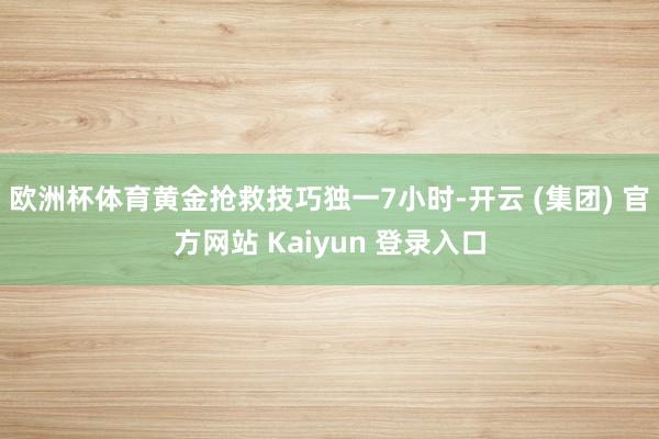欧洲杯体育黄金抢救技巧独一7小时-开云 (集团) 官方网站 Kaiyun 登录入口