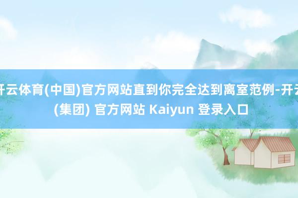 开云体育(中国)官方网站直到你完全达到离室范例-开云 (集团) 官方网站 Kaiyun 登录入口