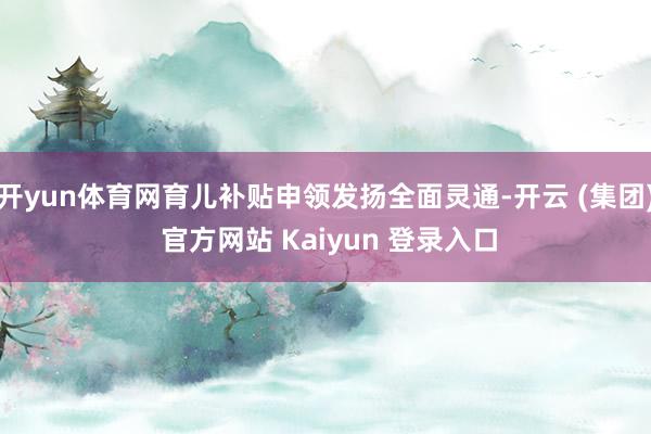 开yun体育网育儿补贴申领发扬全面灵通-开云 (集团) 官方网站 Kaiyun 登录入口